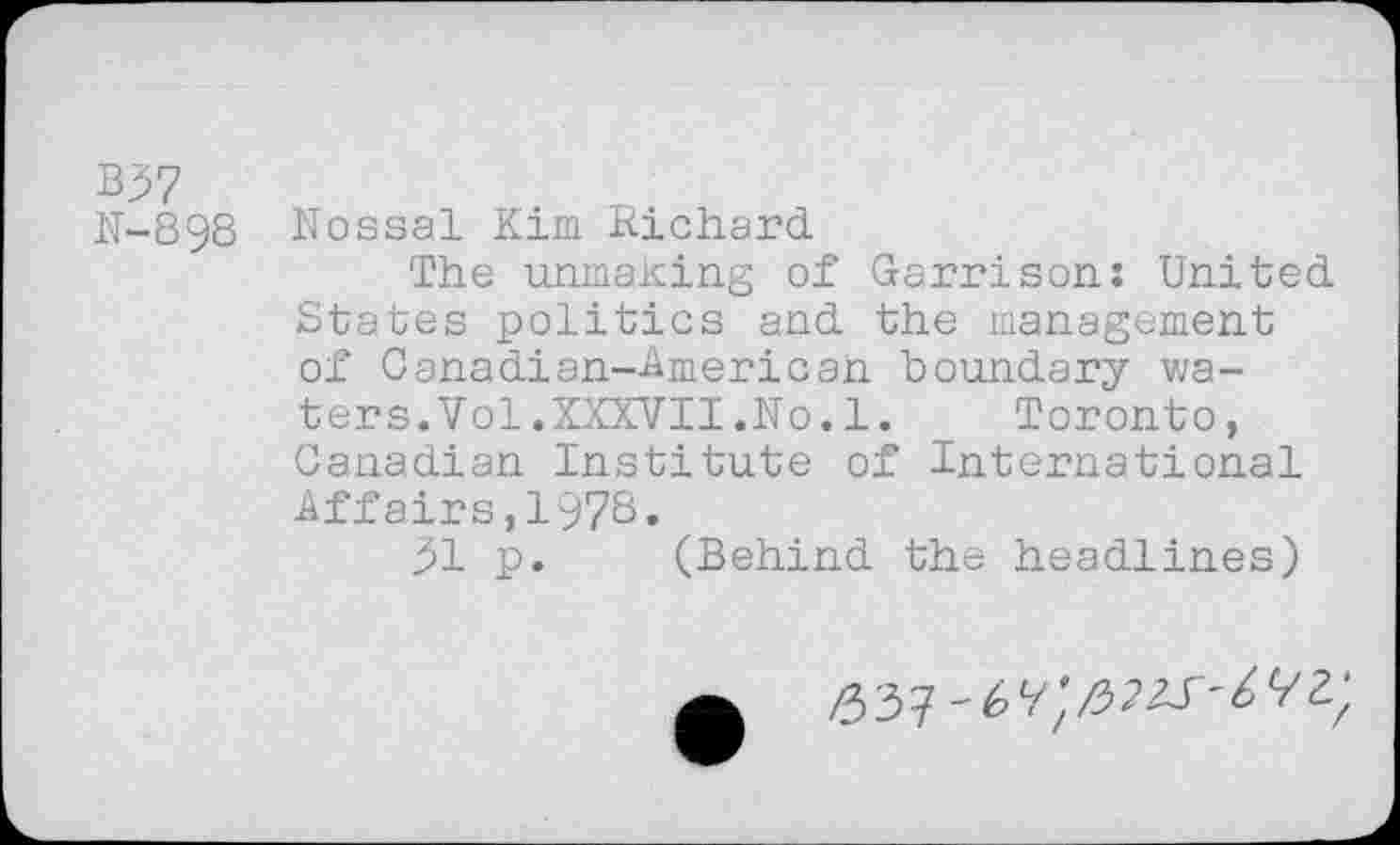 ﻿B37
N-898 Nossal Kim Richard
The unmaking of Garrison: United States politics and the management of Canadian—American boundary waters.Vol.XXXVII.No. 1. Toronto, Canadian Institute of International Affairs ,1'978.
31 p. (Behind the headlines)
/33?